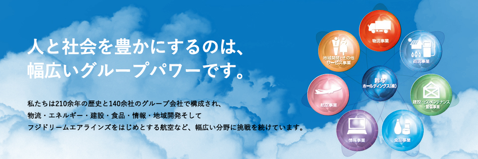 人と社会を豊かにするのは、幅広いグループパワーです。私たちは210余年の歴史と140余社のグループ会社で構成され、物流・エネルギー・建設・食品・情報・地域開発そしてフジドリームエアラインズをはじめとする航空など、幅広い分野に挑戦を続けています。